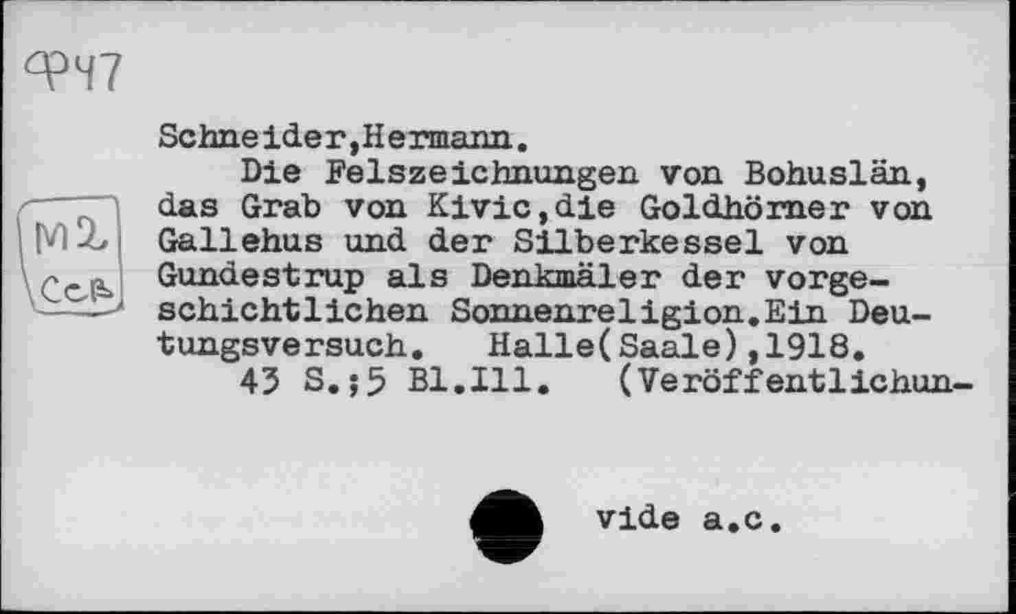 ﻿°?Ч7
MX
Sehne ide г, Н ermann.
Die Felszeichnungen von Bohuslän, das Grab von Kivic,die Goldhörner von Gallehus und der Silberkessel von Gundestrup als Denkmäler der vorgeschichtlichen Sonnenreligion.Ein Deutungsversuch. Halle(Saale),1918.
43 S.;5 Bl.Ill. (Veröffentlichun-
vide a.c